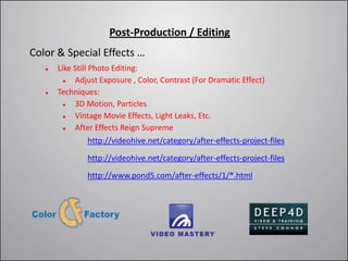 Post-Production / Editing
Color & Special Effects …
      Like Still Photo Editing:
           Adjust Exposure , Color, Contrast (For Dramatic Effect)
      Techniques:
           3D Motion, Particles
           Vintage Movie Effects, Light Leaks, Etc.
           After Effects Reign Supreme
                  http://videohive.net/category/after-effects-project-files

               http://videohive.net/category/after-effects-project-files

               http://www.pond5.com/after-effects/1/*.html
 