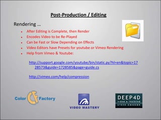 Post-Production / Editing
Rendering …
     After Editing is Complete, then Render
     Encodes Video to be Re-Played
     Can be Fast or Slow Depending on Effects
     Video Editors have Presets for youtube or Vimeo Rendering
     Help from Vimeo & Youtube:

       http://support.google.com/youtube/bin/static.py?hl=en&topic=17
          28573&guide=1728585&page=guide.cs

       http://vimeo.com/help/compression
 