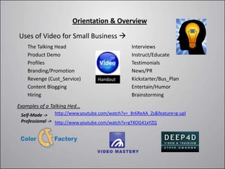Orientation & Overview

Uses of Video for Small Business 
    The Talking Head                           Interviews
    Product Demo                               Instruct/Educate
    Profiles                                   Testimonials
    Branding/Promotion                         News/PR
    Revenge (Cust_Service)       Handout       Kickstarter/Bus_Plan
    Content Blogging                           Entertain/Humor
    Hiring                                     Brainstorming
Examples of a Talking Hed…
 Self-Made -> http://www.youtube.com/watch?v=_8r6ReAA_Zs&feature=g-upl
 Professional -> http://www.youtube.com/watch?v=gTKOG41xYZQ
 