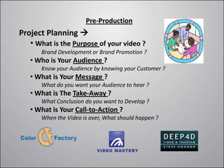 Pre-Production
Project Planning 
   • What is the Purpose of your video ?
       Brand Development or Brand Promotion ?
   • Who is Your Audience ?
       Know your Audience by knowing your Customer ?
   • What is Your Message ?
       What do you want your Audience to hear ?
   • What is The Take-Away ?
       What Conclusion do you want to Develop ?
   • What is Your Call-to-Action ?
       When the Video is over, What should happen ?
 