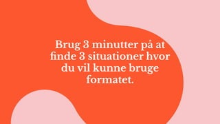 Brug 3 minutter på at
ﬁnde 3 situationer hvor
du vil kunne bruge
formatet.
 