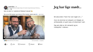 60 sekunders “Ham her ved noget om….”
Hvor du kommer en ekspert, en ildsjæl, en
ambassadør, en god case, et eksempel i spil.
Dig selv (det er dit netværk) og en
medspiller i videoen.
Jeg har lige mødt…
 
