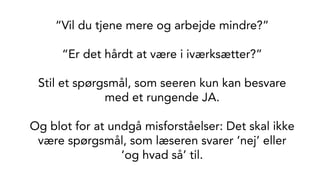 “Vil du tjene mere og arbejde mindre?”
“Er det hårdt at være i iværksætter?”
Stil et spørgsmål, som seeren kun kan besvare
med et rungende JA.
Og blot for at undgå misforståelser: Det skal ikke
være spørgsmål, som læseren svarer ‘nej’ eller
‘og hvad så’ til.
 