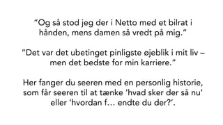 “Og så stod jeg der i Netto med et bilrat i
hånden, mens damen så vredt på mig.”
“Det var det ubetinget pinligste øjeblik i mit liv –
men det bedste for min karriere.”
Her fanger du seeren med en personlig historie,
som får seeren til at tænke ‘hvad sker der så nu’
eller ‘hvordan f… endte du der?’.
 