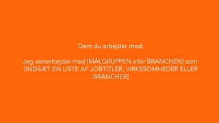 Dem du arbejder med:
Jeg samarbejder med [MÅLGRUPPEN eller BRANCHEN] som:
[INDSÆT EN LISTE AF JOBTITLER, VIRKSSOMHEDER ELLER
BRANCHER]
 