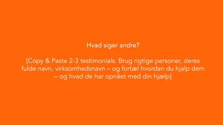Hvad siger andre?
[Copy & Paste 2-3 testimonials. Brug rigtige personer, deres
fulde navn, virksomhedsnavn – og fortæl hvordan du hjalp dem
– og hvad de har opnået med din hjælp]
 