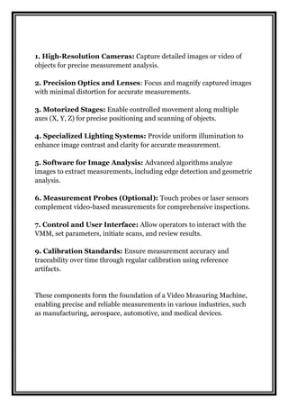 1. High-Resolution Cameras: Capture detailed images or video of
objects for precise measurement analysis.
2. Precision Optics and Lenses: Focus and magnify captured images
with minimal distortion for accurate measurements.
3. Motorized Stages: Enable controlled movement along multiple
axes (X, Y, Z) for precise positioning and scanning of objects.
4. Specialized Lighting Systems: Provide uniform illumination to
enhance image contrast and clarity for accurate measurement.
5. Software for Image Analysis: Advanced algorithms analyze
images to extract measurements, including edge detection and geometric
analysis.
6. Measurement Probes (Optional): Touch probes or laser sensors
complement video-based measurements for comprehensive inspections.
7. Control and User Interface: Allow operators to interact with the
VMM, set parameters, initiate scans, and review results.
9. Calibration Standards: Ensure measurement accuracy and
traceability over time through regular calibration using reference
artifacts.
These components form the foundation of a Video Measuring Machine,
enabling precise and reliable measurements in various industries, such
as manufacturing, aerospace, automotive, and medical devices.
 