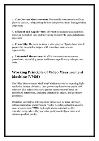 2. Non-Contact Measurement: They enable measurement without
physical contact, safeguarding delicate components from damage during
inspection.
3. Efficient and Rapid: VMMs offer fast measurement capabilities,
reducing inspection time and increasing productivity in manufacturing
processes.
4. Versatility: They can measure a wide range of objects, from simple
geometries to complex shapes, with consistent accuracy and
repeatability.
5. Automated Measurement: VMMs automate measurement
procedures, minimizing errors and increasing efficiency in inspection
tasks.
Working Principle of Video Measurement
Machine (VMM)
The Video Measurement Machine (VMM) functions by capturing high-
resolution images of objects, then processing them using specialized
software. This software extracts precise measurements based on
predefined parameters, analyzing dimensions, angles, and geometric
properties.
Operators interact with the machine through an intuitive interface,
setting parameters and reviewing results. Regular calibration ensures
accuracy over time. VMMs find applications in industries like
manufacturing, where they optimize quality control processes and
enhance product quality.
 