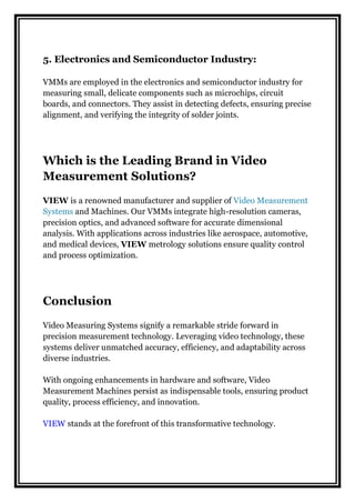 5. Electronics and Semiconductor Industry:
VMMs are employed in the electronics and semiconductor industry for
measuring small, delicate components such as microchips, circuit
boards, and connectors. They assist in detecting defects, ensuring precise
alignment, and verifying the integrity of solder joints.
Which is the Leading Brand in Video
Measurement Solutions?
VIEW is a renowned manufacturer and supplier of Video Measurement
Systems and Machines. Our VMMs integrate high-resolution cameras,
precision optics, and advanced software for accurate dimensional
analysis. With applications across industries like aerospace, automotive,
and medical devices, VIEW metrology solutions ensure quality control
and process optimization.
Conclusion
Video Measuring Systems signify a remarkable stride forward in
precision measurement technology. Leveraging video technology, these
systems deliver unmatched accuracy, efficiency, and adaptability across
diverse industries.
With ongoing enhancements in hardware and software, Video
Measurement Machines persist as indispensable tools, ensuring product
quality, process efficiency, and innovation.
VIEW stands at the forefront of this transformative technology.
 