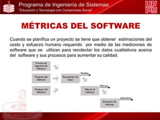 Cuando se planifica un proyecto se tiene que obtener estimaciones del
costo y esfuerzo humano requerido por medio de las mediciones de
software que se utilizan para recolectar los datos cualitativos acerca
del software y sus procesos para aumentar su calidad.
MÉTRICAS DEL SOFTWARE
 