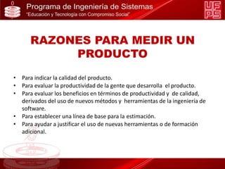 RAZONES PARA MEDIR UN
PRODUCTO
• Para indicar la calidad del producto.
• Para evaluar la productividad de la gente que desarrolla el producto.
• Para evaluar los beneficios en términos de productividad y de calidad,
derivados del uso de nuevos métodos y herramientas de la ingeniería de
software.
• Para establecer una línea de base para la estimación.
• Para ayudar a justificar el uso de nuevas herramientas o de formación
adicional.
 