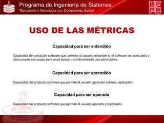 Capacidad para ser entendido
Capacidad del producto software que permite al usuario entender si el software es adecuado y
cómo puede ser usado para unas tareas o condicionesde uso particulares.
Capacidad para ser aprendido
Capacidad del producto software que permite al usuario aprender sobresu aplicación.
Capacidad para ser operado
Capacidad del producto software que permite al usuario operarlo ycontrolarlo.
USO DE LAS MÉTRICAS
 
