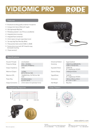 VIDEOMIC PRO
 M3
 Multi Powered 3/4”Microphone Microphone
 Compact Shotgun Condenser



    Features

• Broadcast recording quality condenser microphone
• Compact form factor (150mm/6” length)
• Ultra lightweight (85g/3oz)
• 9V battery powered - over 70 hours use (alkaline)
• Integrated shock mounting
• Integrated foam windscreen
• 3.5mm stereo mini-jack output (dual mono)
• Two step High Pass Filter (ﬂat, 80Hz)
• Three position level control (-10dB, 0, +20dB)
• Camera shoe mount with 3/8” thread for easy
  boompole mounting
• 10 year warranty*




    Speciﬁcations

 Acoustic Principle                              Line Gradient                                        Directional Pattern                 Super-Cardioid
 Frequency Range                                 40Hz ~ 20,000Hz                                      Sensitivity                         -38dB (12.6mV@94dB SPL)
                                                 (selectable HPF@80Hz)                                                                    ±2dB re 1V/Pa @ 1kHz
 Output Impedence                                200Ω                                                 Equivalent Noise                    20dBA SPL
                                                                                                                                          (A - weighted per IEC651)
 Maximum Output                                  +6.9dBu                                              Dynamic Range                       114dB (per IEC651)
                                                 (@ 1% THD into 1kΩ)
 Maximum SPL                                     134dB (@ 1kHz, 1% THD into 1kΩ                       Signal/Noise                        74dB SPL
                                                 load)                                                                                    (A - weighted per IEC651)
 Power Req.                                      9V alkaline battery                                  Dimensions                          150mm x 95mm x 43mm
                                                 (Current 7.8mA)                                                                          (6” x 3.74” x 1.69”)
 Output Connection                               3.5mm stereo mini-jack (dual mono)                   Net Weight                          85g (3oz)


       Frequency Response                                                                         Polar Pattern
                             10                                                                                  +5.0
                                                                                                                                            0˚

                              0
             dB re 1 V./Pa




                                                                                                                   0.0
                                                                                                                  -2.0                    -2.0
                                                                                                                  -4.0
                             -10                                                                                  -6.0
                                                                                                                  -8.0
                                                                                                                 -10.0                    -10.0
                             -20                                                                                 -12.0
                                                                                                                 -14.0
                                                                                                                 -16.0
                             -30                                                                                 -18.0
                                                                                                                 -20.0                    -20.0
                                                                                                                 -22.0
                             -40                                                                                 -24.0
                                                                                                                         -25.0   90˚                           270˚
                                   20 Hz   100            1000         10 000 20 000                             dB rel. 1V/Pa




                                                                                                                 Frequency:
                                                                                                                  500 Hz:
                                                                                                                 1000 Hz:
                                                                                                                 2000 Hz:
                                                                                                                 8000 Hz:
                                                                                                                14000 Hz:                  180˚




                                                                                                                                                               www.rodemic.com

                                                                                       Australia                                                  USA
                                                                                       107 Carnarvon st, Silverwater NSW 2128 Australia           6385 Rose Lane, Carpinteria CA 93013 USA
*After online registration                                                             Ph: +61 2 9648 5855        Fx: +61 2 9648 2455             Ph: +1 805 566 7777       Fx: +1 805 566 0071
 