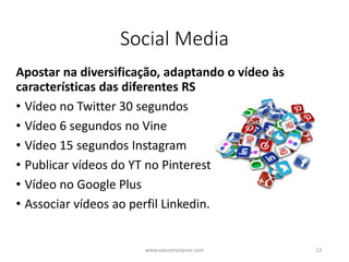 Social Media
Apostar na diversificação, adaptando o vídeo às
características das diferentes RS
• Vídeo no Twitter 30 segundos
• Vídeo 6 segundos no Vine
• Vídeo 15 segundos Instagram
• Publicar vídeos do YT no Pinterest
• Vídeo no Google Plus
• Associar vídeos ao perfil Linkedin.
www.vascomarques.com 13
 