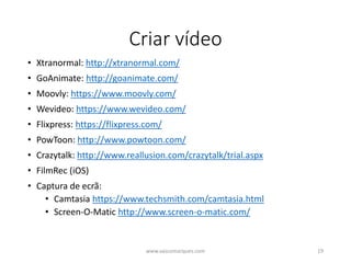 Criar vídeo
• Xtranormal: http://xtranormal.com/
• GoAnimate: http://goanimate.com/
• Moovly: https://www.moovly.com/
• Wevideo: https://www.wevideo.com/
• Flixpress: https://flixpress.com/
• PowToon: http://www.powtoon.com/
• Crazytalk: http://www.reallusion.com/crazytalk/trial.aspx
• FilmRec (iOS)
• Captura de ecrã:
• Camtasia https://www.techsmith.com/camtasia.html
• Screen-O-Matic http://www.screen-o-matic.com/
www.vascomarques.com 19
 