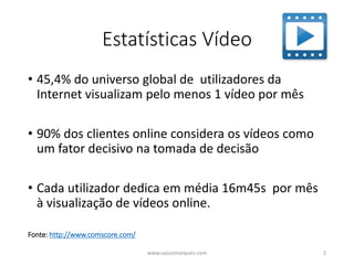 Estatísticas Vídeo
• 45,4% do universo global de utilizadores da
Internet visualizam pelo menos 1 vídeo por mês
• 90% dos clientes online considera os vídeos como
um fator decisivo na tomada de decisão
• Cada utilizador dedica em média 16m45s por mês
à visualização de vídeos online.
www.vascomarques.com 2
Fonte: http://www.comscore.com/
 