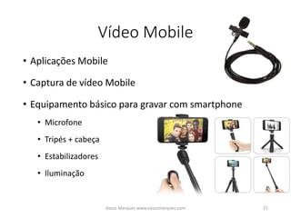 Vídeo Mobile
• Aplicações Mobile
• Captura de vídeo Mobile
• Equipamento básico para gravar com smartphone
• Microfone
• Tripés + cabeça
• Estabilizadores
• Iluminação
Vasco Marques www.vascomarques.com 21
 