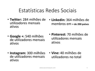 Estatísticas Redes Sociais
• Twitter: 284 milhões de
utilizadores mensais
ativos
• Google +: 540 milhões
de utilizadores mensais
ativos
• Instagram: 300 milhões
de utilizadores mensais
ativos
• Linkedin: 364 milhões de
membros em + de 200 países
• Pinterest: 70 milhões de
utilizadores mensais
ativos
• Vine: 40 milhões de
utilizadores no total
www.vascomarques.com 5
 
