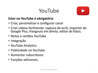 YouTube
Estar no YouTube é obrigatório
• Criar, personalizar e configurar canal
• Criar vídeos facilmente: captura de ecrã, importar do
Google Plus, Hangouts em direto, editor de fotos.
• Notas e cartões YouTube
• Integração
• YouTube Analytics
• Publicidade no YouTube
• Aumentar subscritores
• Funções adicionais.
www.vascomarques.com 7
 
