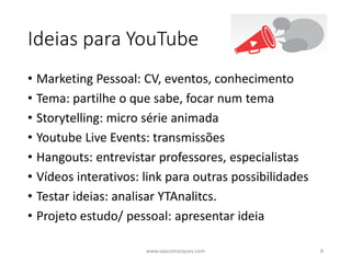 Ideias para YouTube
• Marketing Pessoal: CV, eventos, conhecimento
• Tema: partilhe o que sabe, focar num tema
• Storytelling: micro série animada
• Youtube Live Events: transmissões
• Hangouts: entrevistar professores, especialistas
• Vídeos interativos: link para outras possibilidades
• Testar ideias: analisar YTAnalitcs.
• Projeto estudo/ pessoal: apresentar ideia
www.vascomarques.com 8
 