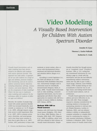 Autism




                                                           Video Modeling
                                        A Visually Based Intervention
                                            for Children With Autism
                                                   Spectrum Disorder
                                                                                                             Jennifer B. Ganz

                                                                                                  Theresa L. Earles-Vollrath

                                                                                                           Katherine E. Cook




 Visually based interventions such as        moderate or severe autism, often co-         Grandin described her thought proces-
 video modeling have been demon-             occurs with developmental delays,            ses as "completely visual" (Grandin &.
 strated to be effective witli students      emotional and behavioral disorders,          Scariano, 1986, p. 131], noting that
 with autism spectrum disorder. Tfiis        and attention deficits (Kogan et al.,        she remembered information by visu-
 approach has wide utility, is appropri-     2009].                                       alizing a page in a book with the
 ate for use witii students of a range of       According to current legislation (i.e..   information and that she had difficulty
 ages and abilities, promotes indepen-       No Child Left Behind Act of 2001,            remembering auditory information
 dent functioning, and can be used to        Individuals With Disabilities Education      unless she was able to pair it with a
 address numerous learner objectives,        Act], instructional strategies used in       visual image. Likewise, Liane HoUiday
 including beiiavioral, self-help, commu-    classrooms must be scientifically            Willey (1999] recalled relying on visu-
 nication, and social objectives. What       research-based (Simpson, Myles, &            al landmarks to find her way to col-
 are the components of video modeling?       Ganz, 2008]. Visually based instruction      lege classes and finding herself drawn
 What's the best way to implement            such as video modeling, a research-          to visually based subjects, such as
 video modeling with students? Do the        supported intervention, may be more          architecture.
 techniques differ for students of differ-   appropriate and effective than other             Visually based approaches may help
 ent ages and abilities?                     approaches for students with ASD for a       address pervasive difficulties in stu-
                                             number of reasons (Bellini & AkuUian,        dents viiith ASD. These strategies
 Recently, the number of people diag-        2007; Delano, 2007b].                        respond to stimulus overselectivity by
 nosed with autism spectrum disorder                                                      assisting students in focusing and
 (ASD) has increased drastically, most       Sfudenls WiHi ASD as                         maintaining attention to relevant stim-
 recently as common as 1 in 91 [Kogan        Visual Learners                              uli (Shipley-Benamou, Lutzker, &
 et a l , 2009], although impacts range      Students with ASD learn best through         Taubman, 2002], and can enhance
 from severe to mild impairment (Rice        visual means (Hodgdon, 1995; Mesi-           children's abilities to independently
 et al., 2007]. ASD is common across         bov & Shea, 2008; Mesibov, Shea, &           complete unfamiliar or complex direc-
 races, ethnicities, and social groups       Schopler, 2004; Quill, 1997; Simpson         tions by condensing the content to
 and is four times more common in            et al., 2008]. In addition, adults with      only essential information (Williams,
 boys than in girls (Rice et al., 2007].     ASD have attested to their reliance on       Goldstein, & Minshew, 2006]. The per-
 Further, ASD, particularly in those with    visually based information. Temple           manent nature of visually based strate-

 8   COUNCIL FOR EXCEPTIONAL CHILDREN
 