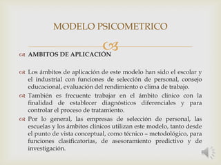  AMBITOS DE APLICACIÓN
 Los ámbitos de aplicación de este modelo han sido el escolar y
el industrial con funciones de selección de personal, consejo
educacional, evaluación del rendimiento o clima de trabajo.
 También es frecuente trabajar en el ámbito clínico con la
finalidad de establecer diagnósticos diferenciales y para
controlar el proceso de tratamiento.
 Por lo general, las empresas de selección de personal, las
escuelas y los ámbitos clínicos utilizan este modelo, tanto desde
el punto de vista conceptual, como técnico – metodológico, para
funciones clasificatorias, de asesoramiento predictivo y de
investigación.
MODELO PSICOMETRICO
 
