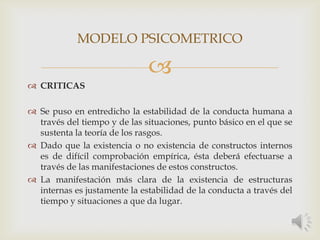 
 CRITICAS
 Se puso en entredicho la estabilidad de la conducta humana a
través del tiempo y de las situaciones, punto básico en el que se
sustenta la teoría de los rasgos.
 Dado que la existencia o no existencia de constructos internos
es de difícil comprobación empírica, ésta deberá efectuarse a
través de las manifestaciones de estos constructos.
 La manifestación más clara de la existencia de estructuras
internas es justamente la estabilidad de la conducta a través del
tiempo y situaciones a que da lugar.
MODELO PSICOMETRICO
 