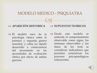 
 APARICIÓN HISTORICA
 El modelo nace de la
psicología clínica entre la
primera y segunda guerra
mundial, y cobra un rápido
desarrollo a consecuencia
del incremento en las
necesidades de evaluación
clínica por efecto de ambas
guerras.
 SUPUESTOS TEORICOS
 Desde este modelo se
entiende el comportamiento
observable como signo, los
síntomas observables y los
datos de los tests se
consideran indicadores que
permiten caracterizar los
procesos psicopatológicos
subyacentes.
MODELO MEDICO - PSIQUIATRA
 
