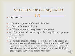  OBJETIVOS
 1) Conocer el grado de afectación del sujeto
 2) Detectar factores etiológicos
 3) Diferenciar trastornos orgánicos y funcionales
 4) Determinar el curso que ha seguido el proceso
psicopatológico
 5) Intervenir.
 El modelo médico implica el estudio en cada sujeto que
presenta trastornos de conducta y cómo puede ser clasificado
según una serie de entidades consideradas como enfermedades
mentales y/o en qué medida presenta alteraciones biológicas
que se supone subyacen a dichos trastornos.
MODELO MEDICO - PSIQUIATRA
 