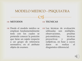
 METODOS
 Desde el modelo médico se
emplean fundamentalmente
tests con los cuales se
pretende conocer la posición
que tiene un sujeto respecto
a un grupo de referencia
normativo, en el atributo
objeto de examen.
 TECNICAS
 Las técnicas de evaluación
utilizadas son múltiples,
observaciones, pruebas
psicométricas, técnicas
proyectivas y pruebas
subjetivas, en base a cuyos
datos se realiza el
diagnóstico diferencial.
MODELO MEDICO - PSIQUIATRA
 