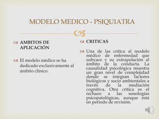 
 AMBITOS DE
APLICACIÓN
 El modelo médico se ha
dedicado exclusivamente al
ámbito clínico.
 CRITICAS
 Una de las crítica al modelo
médico de enfermedad que
subyace y su extrapolación al
ámbito de la conducta. La
causalidad psicológica muestra
un gran nivel de complejidad
donde se integran factores
biológicos y socio ambientales a
través de la mediación
cognitiva. Otra crítica es el
rechazo a las nosologías
psicopatológicas, aunque está
en período de revisión.
MODELO MEDICO - PSIQUIATRA
 