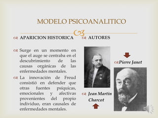  APARICION HISTORICA
 Surge en un momento en
que el auge se centraba en el
descubrimiento de las
causas orgánicas de las
enfermedades mentales.
 La innovación de Freud
consistió en defender que
otras fuentes psíquicas,
emocionales y afectivas
provenientes del propio
individuo, eran causales de
enfermedades mentales.
 AUTORES
Pierre Janet
 Jean Martin
Charcot
MODELO PSICOANALITICO
 