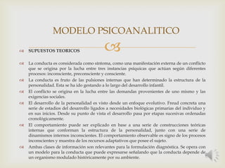 
MODELO PSICOANALITICO
 SUPUESTOS TEORICOS
 La conducta es considerada como síntoma, como una manifestación externa de un conflicto
que se origina por la lucha entre tres instancias psíquicas que actúan según diferentes
procesos: inconsciente, preconsciente y consciente.
 La conducta es fruto de las pulsiones internas que han determinado la estructura de la
personalidad. Esta se ha ido gestando a lo largo del desarrollo infantil.
 El conflicto se origina en la lucha entre las demandas provenientes de uno mismo y las
exigencias sociales.
 El desarrollo de la personalidad es visto desde un enfoque evolutivo. Freud concreta una
serie de estadios del desarrollo ligados a necesidades biológicas primarias del individuo y
en sus inicios. Desde su punto de vista el desarrollo pasa por etapas sucesivas ordenadas
cronológicamente.
 El comportamiento puede ser explicado en base a una serie de construcciones teóricas
internas que conforman la estructura de la personalidad, junto con una serie de
dinamismos internos inconscientes. El comportamiento observable es signo de los procesos
inconscientes y muestra de los recursos adaptativos que posee el sujeto.
 Ambas clases de información son relevantes para la formulación diagnóstica. Se opera con
un modelo para la conducta que puede expresarse señalando que la conducta depende de
un organismo modulado históricamente por su ambiente.
 