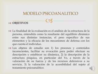  OBJETIVOS
 La finalidad de la evaluación es el análisis de la estructura de la
persona, entendida como la resultante del equilibrio dinámico
entre sus distintas instancias, el peso específico de sus
elementos y la eficacia de los mecanismos de defensa con los
que cuenta el individuo.
 Los objetos de estudio son 1) los procesos y contenidos
inconscientes, facilitar su evocación para poder efectuar su
descripción y establecer su dinámica, 2) la descripción de la
estructura psíquica, en particular del Yo, a través de la
valoración de su fuerza y de los recursos defensivos a su
servicio, 3) la valoración de la accesibilidad del sujeto al
tratamiento psicoanalítico.
MODELO PSICOANALITICO
 
