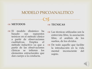
 METODOS
 El modelo dinámico ha
basado sus supuestos
teóricos en el método clínico
a partir de observaciones
cualitativas. Emplea el
método inductivo ya que a
partir de las observaciones
clínicas se infieren los
elementos estructurales que
dan cuerpo a la conducta.
 TECNICAS
 Las técnicas utilizadas son la
entrevista libre, la asociación
libre, el análisis de los
sueños, de los olvidos.
 De todo aquello que facilite
la introducción en la vida
mental inconsciente del
sujeto.
MODELO PSICOANALITICO
 