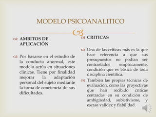  AMBITOS DE
APLICACIÓN
 Por basarse en el estudio de
la conducta anormal, este
modelo actúa en situaciones
clínicas. Tiene por finalidad
mejorar la adaptación
personal del sujeto mediante
la toma de conciencia de sus
dificultades.
 CRITICAS
 Una de las críticas más es la que
hace referencia a que sus
presupuestos no podían ser
contrastados empíricamente,
condición que es básica de toda
disciplina científica.
 También las propias técnicas de
evaluación, como las proyectivas
que han recibido críticas
centradas en su condición de
ambigüedad, subjetivismo, y
escasa validez y fiabilidad.
MODELO PSICOANALITICO
 