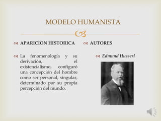 
 APARICION HISTORICA
 La fenomenología y su
derivación, el
existencialismo, configuró
una concepción del hombre
como ser personal, singular,
determinado por su propia
percepción del mundo.
 AUTORES
 Edmund Husserl
MODELO HUMANISTA
 