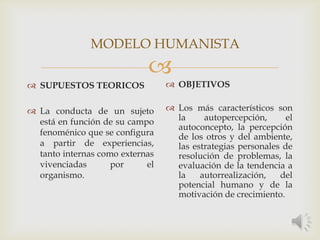 
 SUPUESTOS TEORICOS
 La conducta de un sujeto
está en función de su campo
fenoménico que se configura
a partir de experiencias,
tanto internas como externas
vivenciadas por el
organismo.
 OBJETIVOS
 Los más característicos son
la autopercepción, el
autoconcepto, la percepción
de los otros y del ambiente,
las estrategias personales de
resolución de problemas, la
evaluación de la tendencia a
la autorrealización, del
potencial humano y de la
motivación de crecimiento.
MODELO HUMANISTA
 