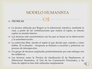  TECNICAS
 La técnica utilizada por Rogers es la inferencial, intuitiva, mediante la
cual, a partir de las verbalizaciones que realiza el sujeto, se intenta
captar su mundo interno.
 Las técnicas más características con las que se basan en la observación
y la autoobservación.
 La entrevista libre, siendo el sujeto el que decide qué, cuándo y cómo
hablar. El evaluador – terapeuta se limitará a escuchar y potenciar un
proceso de introspección.
 Un grupo de técnicas empleadas preferentemente por este enfoque son
las subjetivas.
 Las técnicas como la Técnica de clasificación Q de Stephenson, el
Diferencial Semántico, el Test de los Constructos Personales, y las
listas de adjetivos han sido utilizadas ampliamente.
MODELO HUMANISTA
 