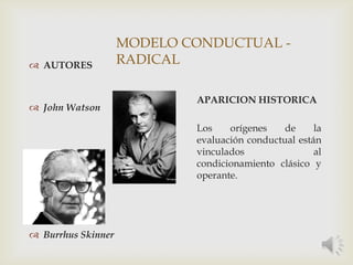 MODELO CONDUCTUAL -
RADICAL AUTORES
 John Watson
 Burrhus Skinner
APARICION HISTORICA
Los orígenes de la
evaluación conductual están
vinculados al
condicionamiento clásico y
operante.
 