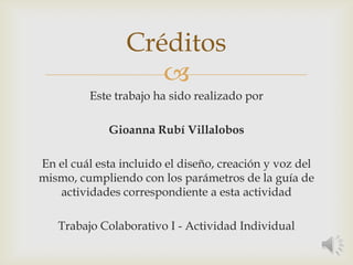 
Este trabajo ha sido realizado por
Gioanna Rubí Villalobos
En el cuál esta incluido el diseño, creación y voz del
mismo, cumpliendo con los parámetros de la guía de
actividades correspondiente a esta actividad
Trabajo Colaborativo I - Actividad Individual
Créditos
 