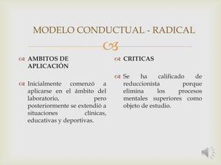 
 AMBITOS DE
APLICACIÓN
 Inicialmente comenzó a
aplicarse en el ámbito del
laboratorio, pero
posteriormente se extendió a
situaciones clínicas,
educativas y deportivas.
 CRITICAS
 Se ha calificado de
reduccionista porque
elimina los procesos
mentales superiores como
objeto de estudio.
MODELO CONDUCTUAL - RADICAL
 