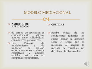 
 AMBITOS DE
APLICACIÓN
 Su campo de aplicación es
eminentemente clínico,
aunque tiene aplicabilidad
con objetivos preventivos.
 Las técnicas de
modelamiento y de
imitación se aplican
especialmente en contextos
educativos y ámbitos
sociales, así como en
campañas comunitarias.
 CRITICAS
 Recibe críticas de los
conductistas radicales los
cuales llaman la atención
sobre el sesgo que se
introduce al aceptar la
medida de variables no
directamente observables.
MODELO MEDIACIONAL
 
