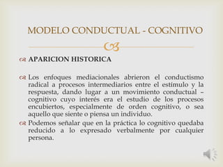 
 APARICION HISTORICA
 Los enfoques mediacionales abrieron el conductismo
radical a procesos intermediarios entre el estímulo y la
respuesta, dando lugar a un movimiento conductual –
cognitivo cuyo interés era el estudio de los procesos
encubiertos, especialmente de orden cognitivo, o sea
aquello que siente o piensa un individuo.
 Podemos señalar que en la práctica lo cognitivo quedaba
reducido a lo expresado verbalmente por cualquier
persona.
MODELO CONDUCTUAL - COGNITIVO
 