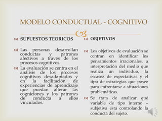  SUPUESTOS TEORICOS
 Las personas desarrollan
conductas y patrones
afectivos a través de los
procesos cognitivos.
 La evaluación se centra en el
análisis de los procesos
cognitivos desadaptados y
en la facilitación de
experiencias de aprendizaje
que puedan alterar las
cogniciones y los patrones
de conducta a ellos
vinculados.
 OBJETIVOS
 Los objetivos de evaluación se
centran en identificar los
pensamientos irracionales, a
interpretación del medio que
realiza un individuo, la
escasez de expectativas y el
tipo de estrategias que posee
para enfrentarse a situaciones
problemáticas.
 Se trata de analizar qué
variable de tipo interno –
subjetiva está controlando la
conducta del sujeto.
MODELO CONDUCTUAL - COGNITIVO
 