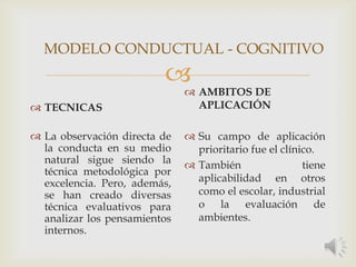 
 TECNICAS
 La observación directa de
la conducta en su medio
natural sigue siendo la
técnica metodológica por
excelencia. Pero, además,
se han creado diversas
técnica evaluativos para
analizar los pensamientos
internos.
 AMBITOS DE
APLICACIÓN
 Su campo de aplicación
prioritario fue el clínico.
 También tiene
aplicabilidad en otros
como el escolar, industrial
o la evaluación de
ambientes.
MODELO CONDUCTUAL - COGNITIVO
 