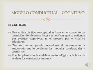 
 CRITICAS
 Una crítica de tipo conceptual se basa en el concepto de
cognición, donde no se llega a especificar qué se entiende
por eventos cognitivos, ni el proceso por el cual se
adquieren.
 Otra es que no puede concederse al pensamiento la
autonomía que le confieren los modelos conductuales –
cognitivos.
 Y se ha planteado la endeblez metodológica a la hora de
evaluar los constructos internos.
MODELO CONDUCTUAL - COGNITIVO
 