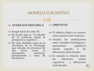 
 APARICION HISTORICA
 Surgió hacia los años 50.
 Se acepta que es “el estudio
de la conducta desde la
perspectiva cognitiva”.
 Ha sido definida como la su
disciplina de la Psicología
que estudia los procesos de
alto nivel, como la
percepción, memoria,
pensamiento y toma de
decisiones.
 OBJETIVOS
 El objetivo básico es conocer
cómo piensa el ser humano.
 Analiza las correlaciones
entre variables fisiológicas y
operaciones cognitivas
dando soporte a las
diferencias individuales.
 Se estudia la relación entre
los diferentes estilos
cognitivos y diferencias
individuales.
MODELO COGNITIVO
 
