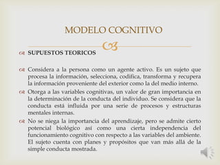  SUPUESTOS TEORICOS
 Considera a la persona como un agente activo. Es un sujeto que
procesa la información, selecciona, codifica, transforma y recupera
la información proveniente del exterior como la del medio interno.
 Otorga a las variables cognitivas, un valor de gran importancia en
la determinación de la conducta del individuo. Se considera que la
conducta está influida por una serie de procesos y estructuras
mentales internas.
 No se niega la importancia del aprendizaje, pero se admite cierto
potencial biológico así como una cierta independencia del
funcionamiento cognitivo con respecto a las variables del ambiente.
El sujeto cuenta con planes y propósitos que van más allá de la
simple conducta mostrada.
MODELO COGNITIVO
 