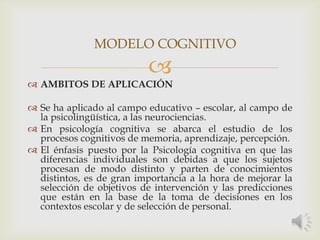 
 AMBITOS DE APLICACIÓN
 Se ha aplicado al campo educativo – escolar, al campo de
la psicolingüística, a las neurociencias.
 En psicología cognitiva se abarca el estudio de los
procesos cognitivos de memoria, aprendizaje, percepción.
 El énfasis puesto por la Psicología cognitiva en que las
diferencias individuales son debidas a que los sujetos
procesan de modo distinto y parten de conocimientos
distintos, es de gran importancia a la hora de mejorar la
selección de objetivos de intervención y las predicciones
que están en la base de la toma de decisiones en los
contextos escolar y de selección de personal.
MODELO COGNITIVO
 